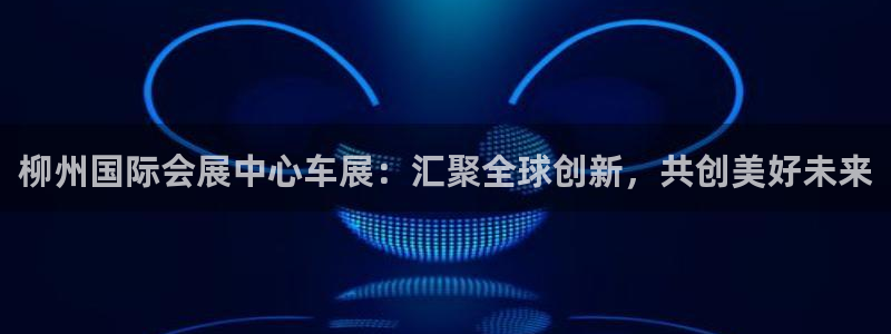 果博客服联系电话：柳州国际会展中心车展：汇聚全球创