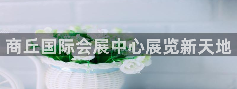 果博注册客服电话是多少：商丘国际会展中心